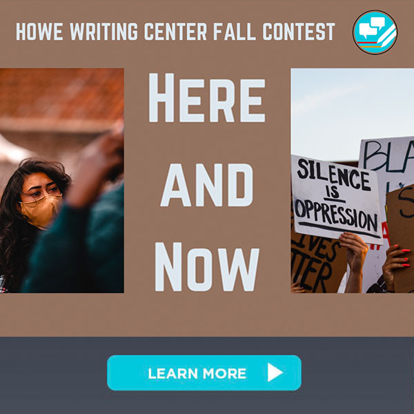 Click to learn more about the Howe Writing Center Fall Writing Contest on the theme "Here and Now." Brown graphic with headline "Howe Writing Center Fall Contest" and Howe Writing Center logo at top. "Here and Now," the writing contest name, appears at middle. To left of "Here and Now" is a photo of a woman wearing a face covering. To right of "Here an Now" is a series of protest signs including "Silence is Oppression" and "Black Lives Matter"