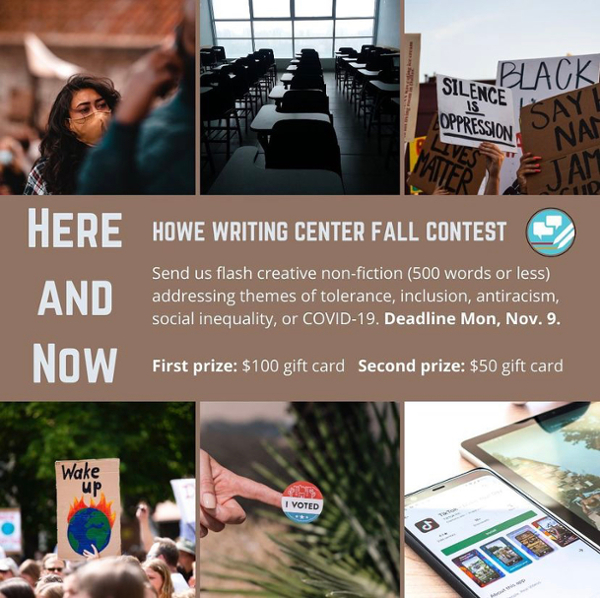 Poster from Fall 2020 Howe Writing Center writing contest: "Here and Now." Features photos a woman wearing a mask, a dark empty classroom, protest signs, an "I voted" sticker, and an iPad.