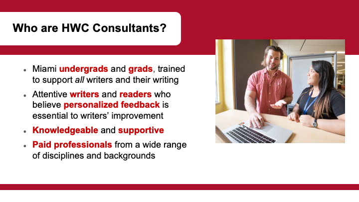 Text: Who are HWC Consultants? Miami undergrads and grads, trained to support all writers and their writing Attentive writers and readers who believe personalized feedback is essential to writers’ improvement Knowledgeable and supportive Paid professionals from a wide range of disciplines and backgrounds.