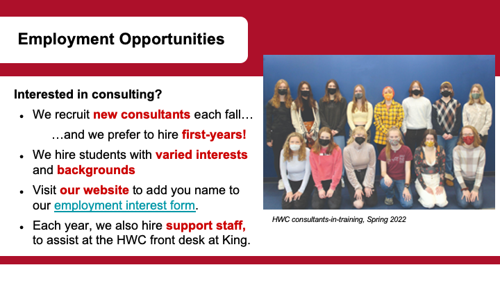  Text: Employment Opportunities, Interested in consulting?  We recruit new consultants each fall… …and we prefer to hire first-years! We hire students with varied interests and backgrounds Visit our website to add you name to our employment interest form. Each year, we also hire support staff, to assist at the HWC front desk at King.  