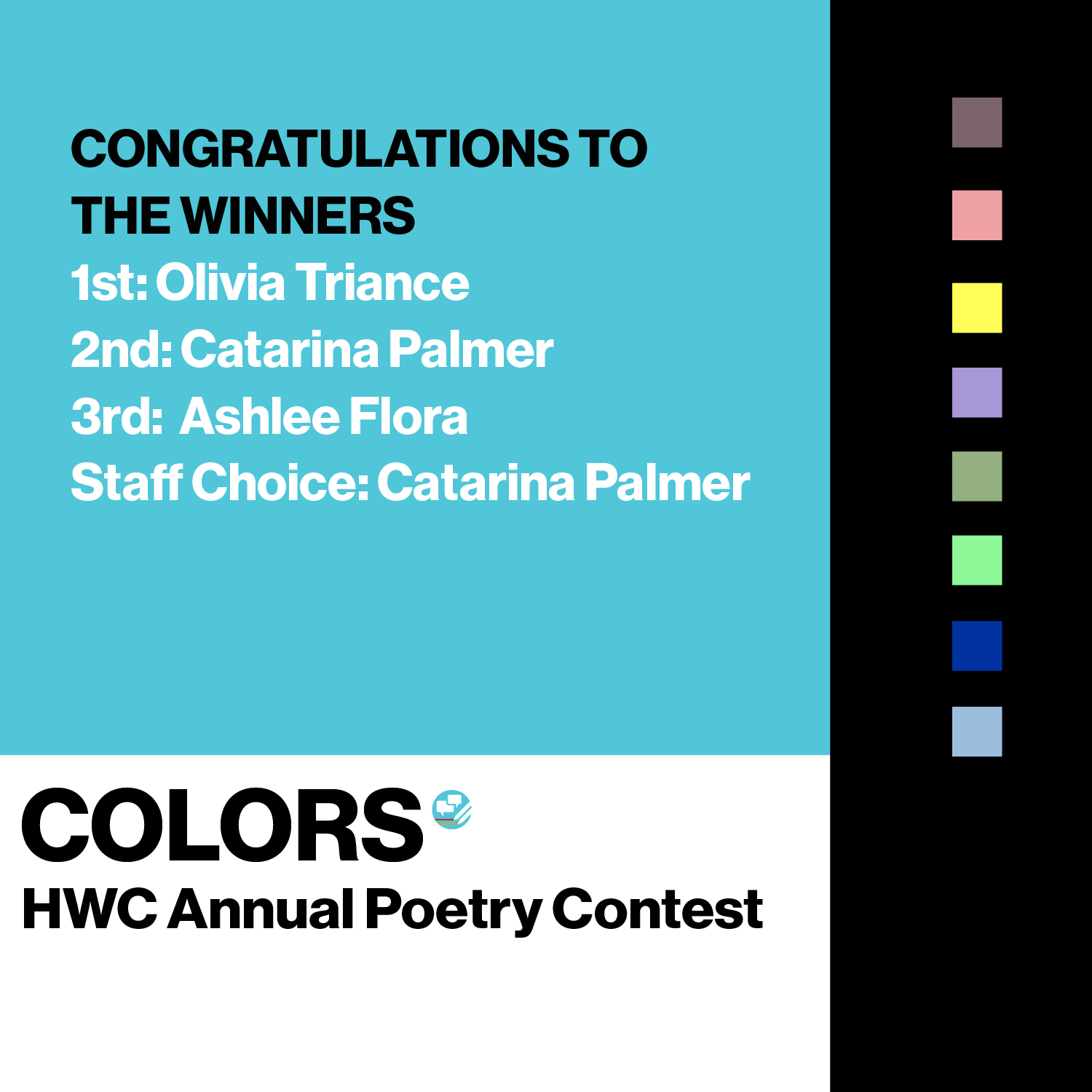 Large aqua blue box in left quarter quadrant containing Colors, HWC annual poetry contest, Submissions Due Friday April 22nd. Right three-quarter quadrant with a black background contains eight color squares. Square one is a purple brown; square 2 is a salmon pink; square three is a matte yellow; Square four is a lilac purple; Square five is a sky blue; square six is a cobolt bright dark blue; square seven is a pale bright green; square eight is a moss, kaki green. Text reads As a prism separates light into color, so our pencils separate our thoughts into words. Write a poem of two pages or less about any or all of the colors below, distilling the meaning they hold for you. PRIZES 1st: $100 2nd: $75 3rd: $50 Staff Choice: $50. Click for more info and submit 