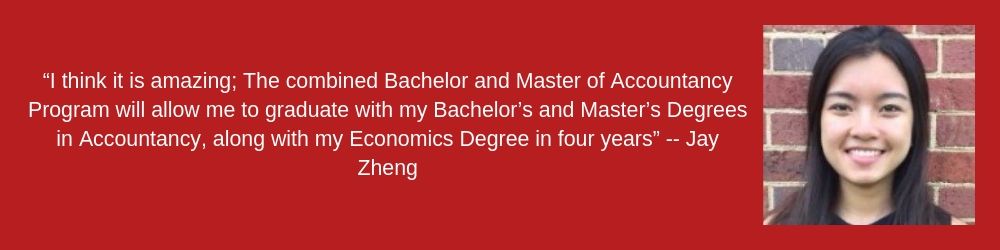 Jay Zheng  “I think it is amazing; The combined Bachelor and Master of Accountancy Program will allow me to graduate with my Bachelor’s and Master’s Degrees in Accountancy, along with my Economics Degree in four years”