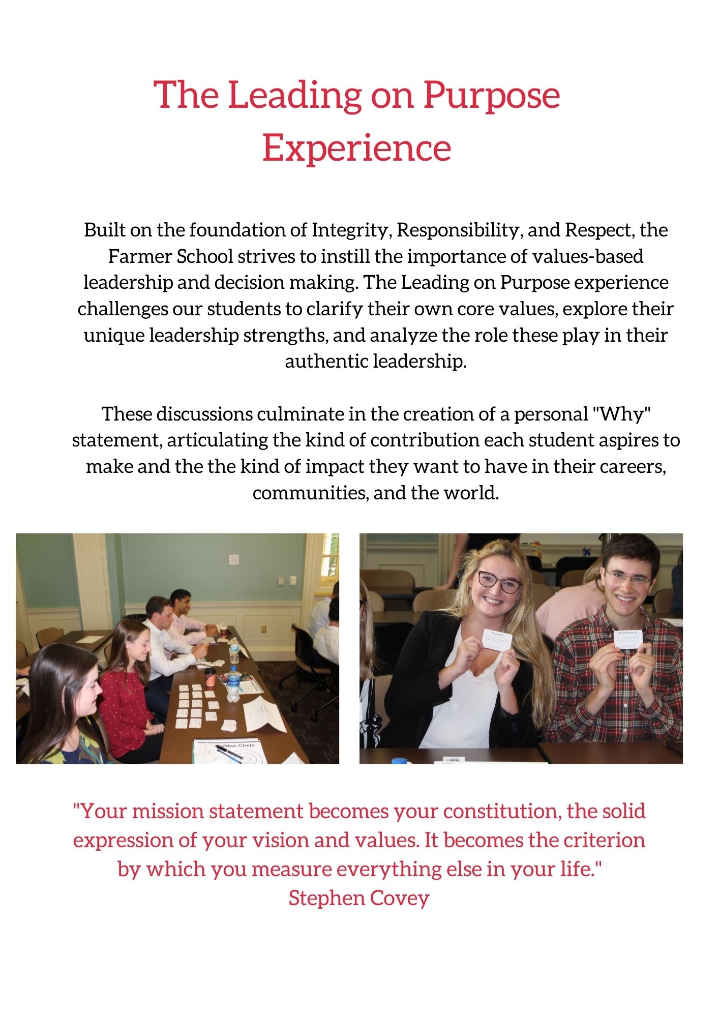  Built on the foundation of Integrity, Responsibility, and Respect, the Farmer School strives to instill the importance of values-based leadership and decision making. The Leading on Purpose experience challenges our students to clarify their own core values, explore their unique leadership strengths, and analyze the role these play in their authentic leadership.  These discussions culminate in the creation of a personal "Why" statement, articulating the kind of contribution each student aspires to make and the the kind of impact they want to have in their careers, communities, and the world. 