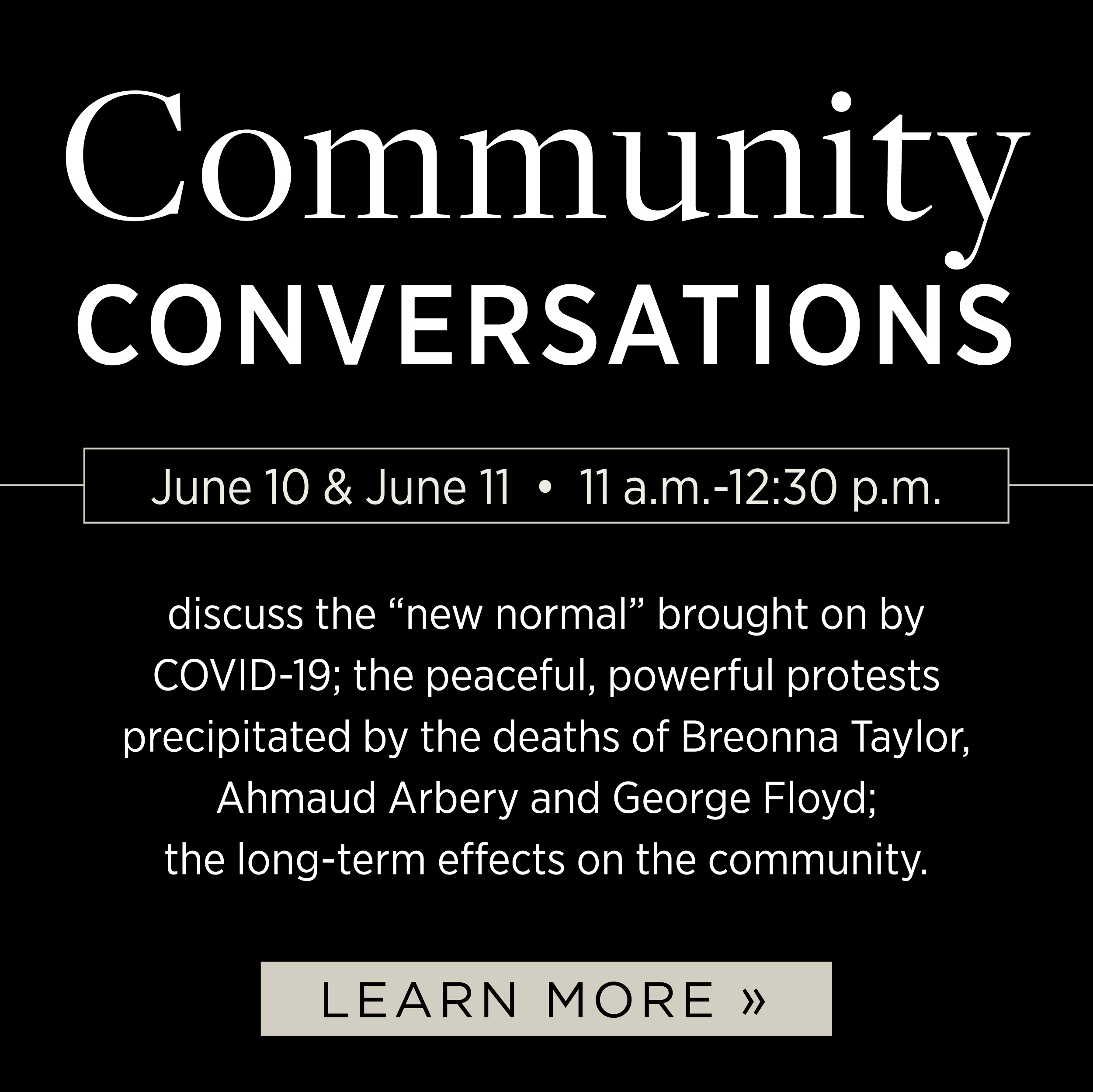Community Conversations discuss the "new normal" brought on by COVID-19; the peaceful, powerful protests precipitated by the deaths of Breonna Taylor, Ahmaud Arbery and George Floyd; the long term effects on the community. Wednesday, June 11/Thursday, June 12 11am - 12:30pm