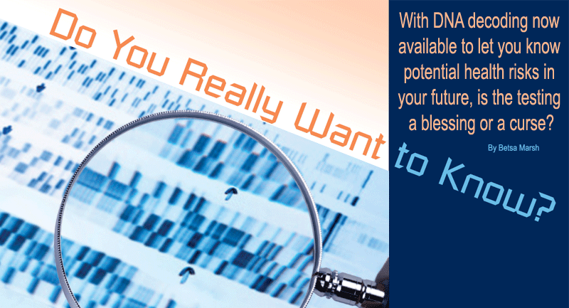 Do You Really Want to Know? With DNA decoding now available to let you know potential health risks in your future, is the testing a blessing or a curse? By Betsa Marsh