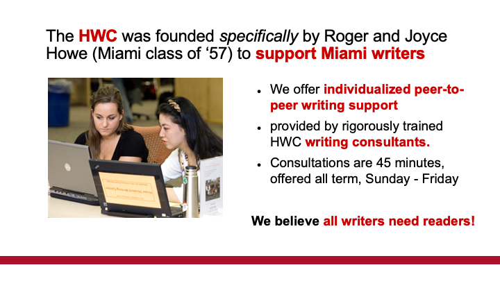 Text: The HWC was founded specifically by Roger and Joyce Howe (Miami class of ‘57) to support Miami writers. We offer individualized peer-to-peer writing support  provided by rigorously trained HWC writing consultants. Consultations are 45 minutes, offered all term, Sunday - Friday  We believe all writers need readers!