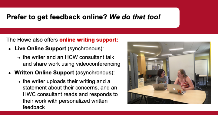  Text: Prefer to get feedback online? We do that too! The Howe also offers online writing support: Live Online Support (synchronous): the writer and an HCW consultant talk and share work using videoconferencing Written Online Support (asynchronous): the writer uploads their writing and a statement about their concerns, and an HWC consultant reads and responds to their work with personalized written feedback.