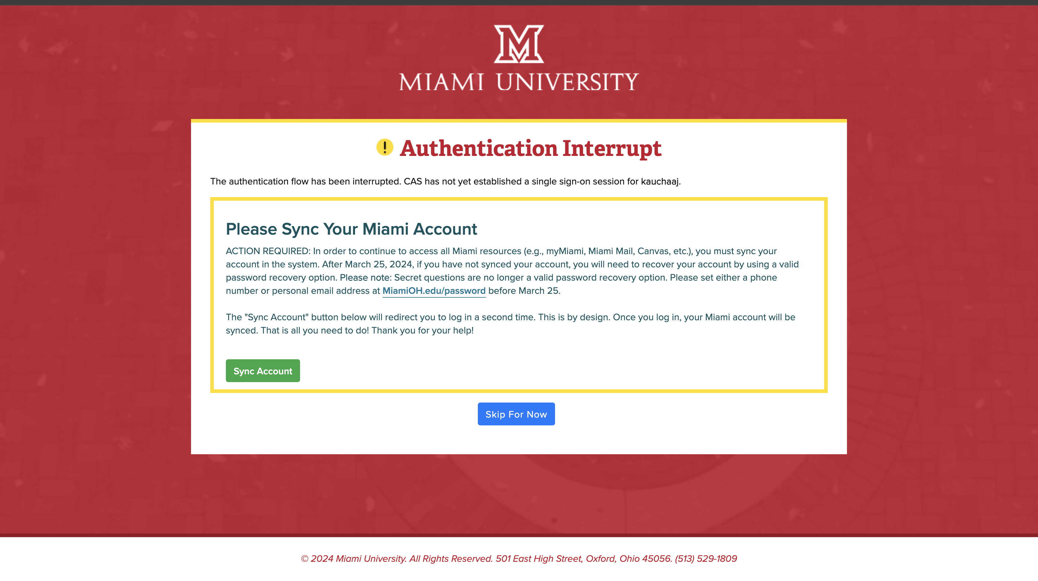 ACTION REQUIRED: In order to continue to access all Miami resources (e.g., myMiami, Miami Mail, Canvas, etc.), you must sync your account in the system. After March 25, 2024, if you have not synced your account, you will need to recover your account by using a valid password recovery option. Please note: Secret questions are no longer a valid password recovery option. Please set either a phone number or personal email address at MiamiOH.edu/password before March 25.  The “Sync Account” button below will redirect you to log in a second time. This is by design. Once you log in, your Miami account will be synced. That is all you need to do! Thank you for your help!