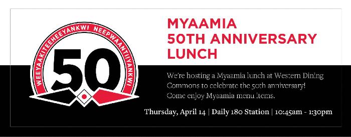 We're hosting a Myaamia lunch at Western Dining Commons to celebrate the 50th anniversary! Come enjoy Myaamia menu items. Thursday, April 14 10:45am-1:30pm