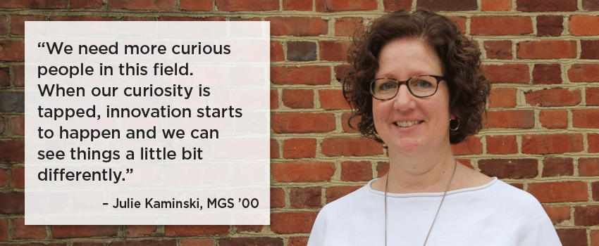  We need more curious people in this field.  When our curiosity is tapped, innovation starts to happen and we can see things a little bit differently. Julie Kaminski, MGS '00
