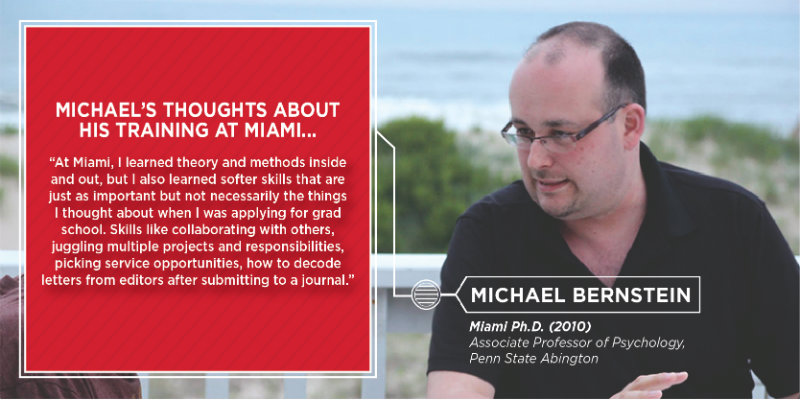 Michael Bernstein-At Miami, I learned theory and methods inside and out, but I also learned softer skills that are just as important but not necessarily the things I thought about when I was applying for grad school. Skills like collaborating with others, juggling multiple projects and responsibilities, picking service opportunities, how to recode letters from editors after submitting to a journal.