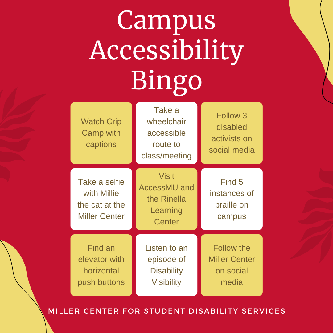 Miller Center for Student Disability Services campus accessibility bingo. Nine different bingo squares consisting of watch Crip Camp with captions, take a wheelchair accessible route to class/meeting, followed three disabled activists on social media, take a selfie with Millie the cat at the Miller Center, visit AccessMU and the Rinella Learning Center, find five instances of braille on campus, find an elevator with horizontal push buttons, listen to an episode of disability visibility, follow the Miller Center on social media.