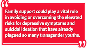 Family support could play a vital role in avoiding or overcoming the elevated risks for depressive symptoms and suicidal ideation that have already plagued so many transgender youths