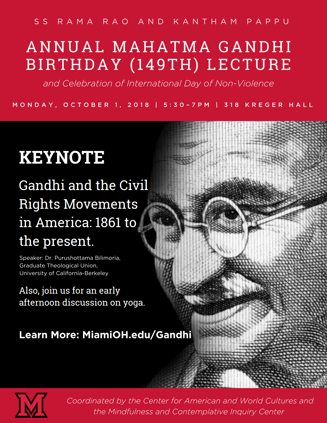 SS Rama Rao and Kanthan Pappu. Annual Mahatma Gandhi Birthday (149th) Lecture and celebration of international day of non-violence Monday, October 1, 2018 | 5:30-7pm | 318 Kreger Hall. Keynote Gandhi and the Civil Rights Movements in America: 1861 to the present. Speaker Dr. Purushottama Bilimoria, Graduate Theological Union, University of California-Berkeley. Also, join us for an early afternoon discussion on yoga. Learn more: MiamiOH.edu/Gandhi. Coordinated by the Center for American and World Cultures and the Mindfulness and Contemplative Inquiry Center