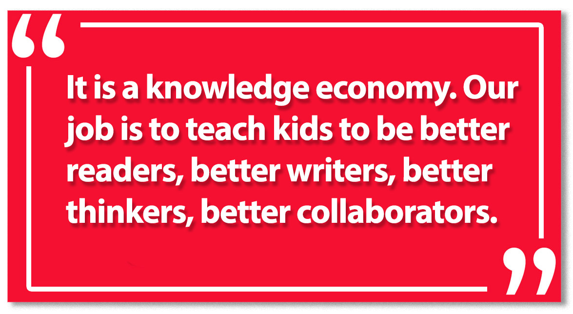 It is a knowledge economy. Our job is to teach kids to be better readers, better writers, better thinkers, better collaborators.