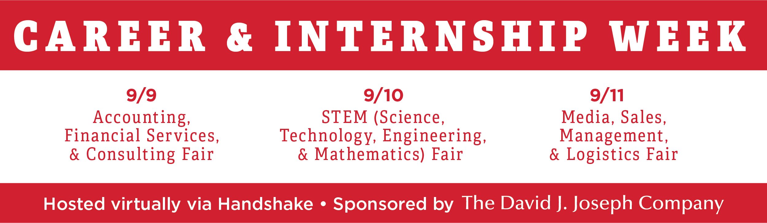 Career & Internship Week 9/9 Accounting, Financial Services, and Consulting Fair 9/10 Science, Technology, Engineering, & Mathematics (STEM) Fair 9/11 Media, Sales, Management, & Logistics Fair Hosted virtually on Handshake Sponsored by The David J Joseph Company 