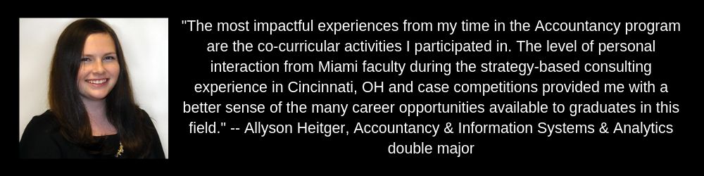 Allyson Heitger "The most impactful experiences from my time in the Accountancy program are the co-curricular activities I participated in. The level of personal interaction from Miami faculty and case competitions provided me with a better sense of the career opportunities"