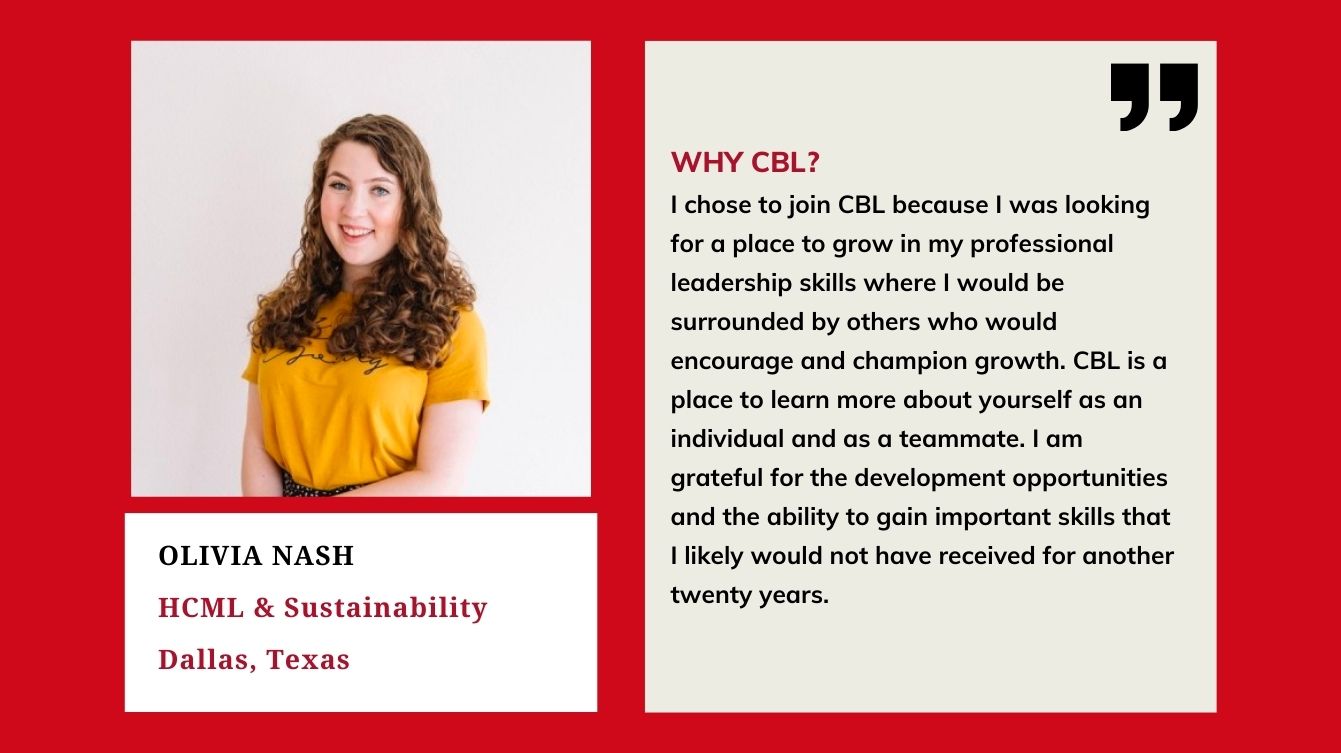 Olivia Nash HCML & Sustainability Dallas, TX Why CBL? I chose CBL because I was looking for a place to grow in my professional leadership skills where I would be surrounded by others who would encourage and champion growth.CBL is a place to learn about yourself as an individual and as a teammate. I am grateful for the development opportunities and the ability to gain important skills that I would likely not have received for another 20 years.