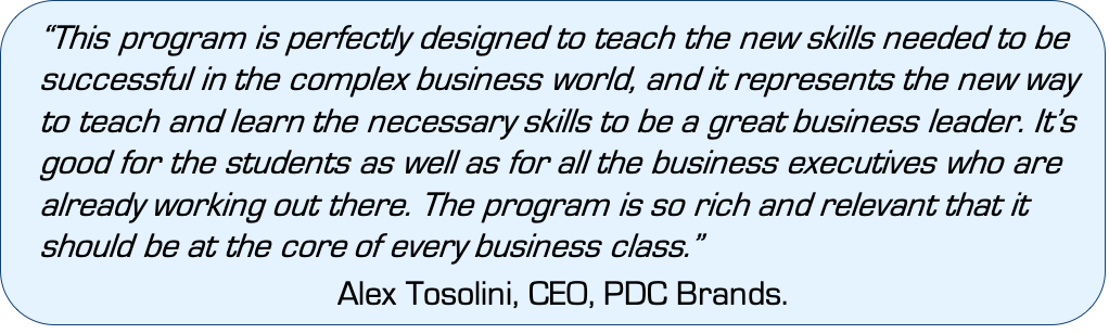 “This program is perfectly designed to teach the new skills needed to be successful in the complex business world, and it represents the new way to teach and learn the necessary skills to be a great business leader. It’s good for the students as well as for all the business executives who are already working out there,” PDC Brands CEO Alex Tosolini said. “The program is so rich and relevant that it should be at the core of every business class.”